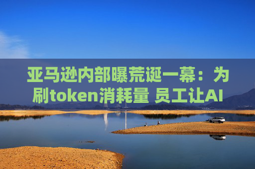 亚马逊内部曝荒诞一幕：为刷token消耗量 员工让AI“无效瞎忙”