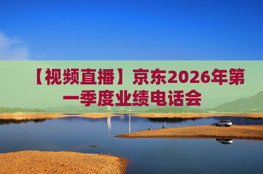 【视频直播】京东2026年第一季度业绩电话会