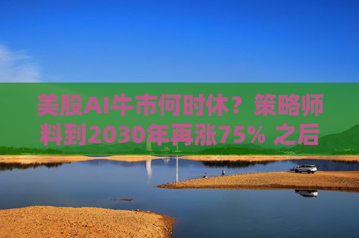 美股AI牛市何时休？策略师料到2030年再涨75% 之后步入长期熊市