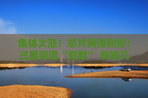集体大涨！芯片再传利好！三星突遭“变数” 影响几何？