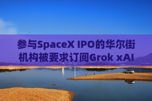 参与SpaceX IPO的华尔街机构被要求订阅Grok xAI迫切希望提高收入