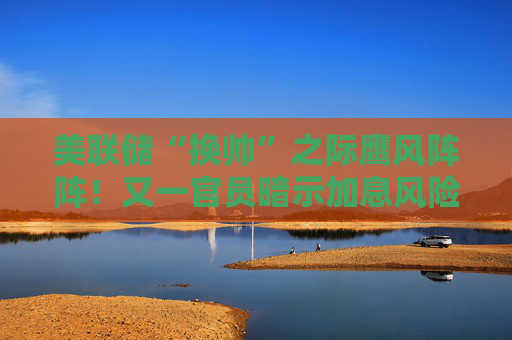 美联储“换帅”之际鹰风阵阵！又一官员暗示加息风险：通胀因伊朗战争加剧