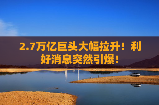 2.7万亿巨头大幅拉升！利好消息突然引爆！
