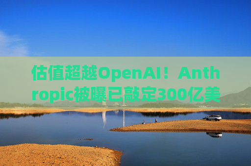 估值超越OpenAI！Anthropic被曝已敲定300亿美元融资条款