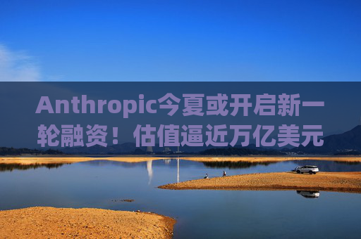 Anthropic今夏或开启新一轮融资！估值逼近万亿美元 有望超越OpenAI