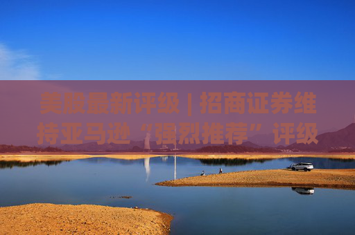美股最新评级 | 招商证券维持亚马逊“强烈推荐”评级