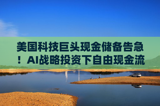 美国科技巨头现金储备告急！AI战略投资下自由现金流降至十年最低