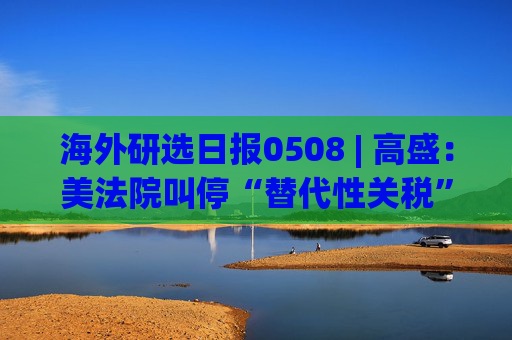 海外研选日报0508 | 高盛：美法院叫停“替代性关税” 短期影响或有限