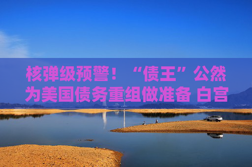 核弹级预警！“债王”公然为美国债务重组做准备 白宫“紧急灭火”