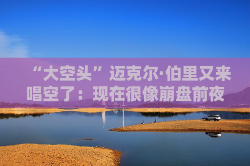 “大空头”迈克尔·伯里又来唱空了：现在很像崩盘前夜