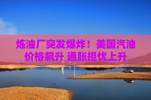 炼油厂突发爆炸！美国汽油价格飙升 通胀担忧上升
