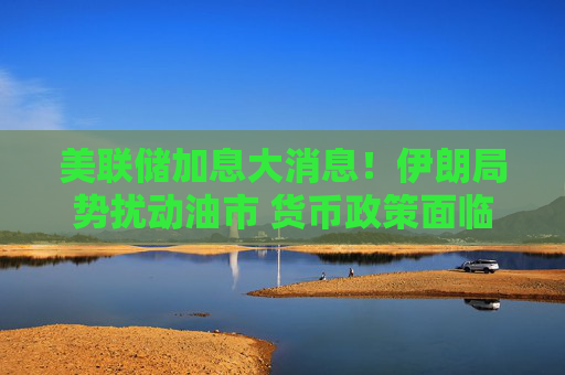美联储加息大消息！伊朗局势扰动油市 货币政策面临新的变数