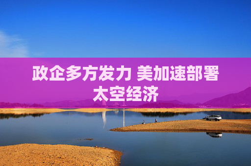 政企多方发力 美加速部署太空经济