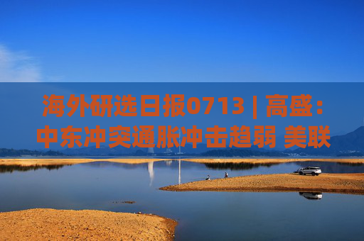 海外研选日报0713 | 高盛：中东冲突通胀冲击趋弱 美联储年内料维持利率不变