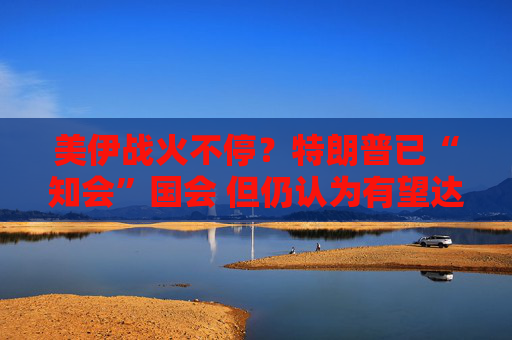 美伊战火不停？特朗普已“知会”国会 但仍认为有望达成协议！