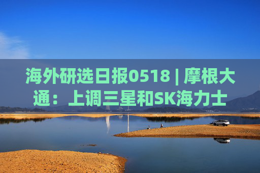 海外研选日报0518 | 摩根大通：上调三星和SK海力士目标价