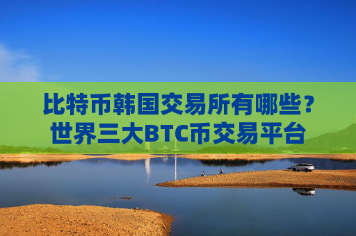 比特币韩国交易所有哪些？世界三大BTC币交易平台
