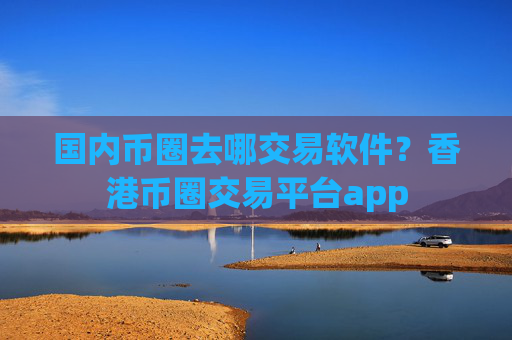 国内币圈去哪交易软件？香港币圈交易平台app