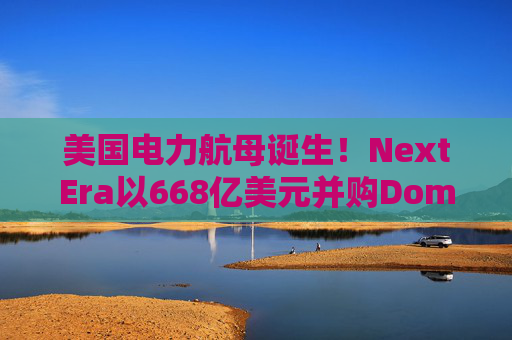 美国电力航母诞生！NextEra以668亿美元并购Dominion