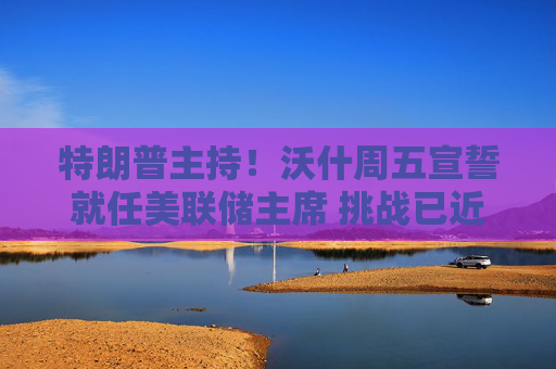 特朗普主持！沃什周五宣誓就任美联储主席 挑战已近在眼前