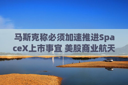 马斯克称必须加速推进SpaceX上市事宜 美股商业航天板块大涨