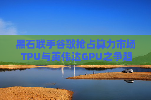 黑石联手谷歌抢占算力市场 TPU与英伟达GPU之争趋于“白热化”！