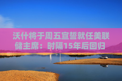 沃什将于周五宣誓就任美联储主席：时隔15年后回归 将带来哪些改变