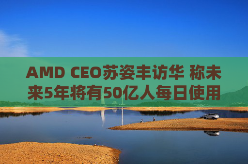 AMD CEO苏姿丰访华 称未来5年将有50亿人每日使用AI
