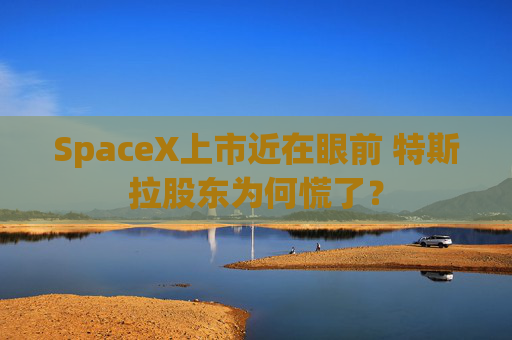 SpaceX上市近在眼前 特斯拉股东为何慌了？