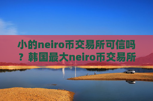 小的neiro币交易所可信吗？韩国最大neiro币交易所是