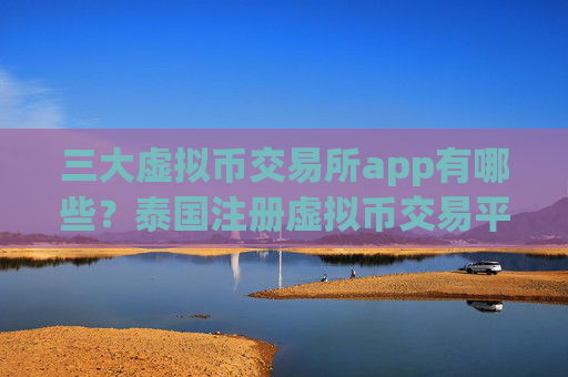 三大虚拟币交易所app有哪些？泰国注册虚拟币交易平台app