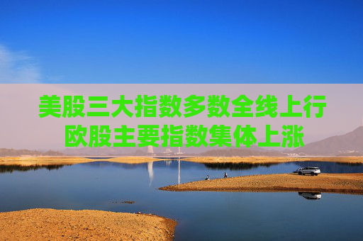 美股三大指数多数全线上行 欧股主要指数集体上涨