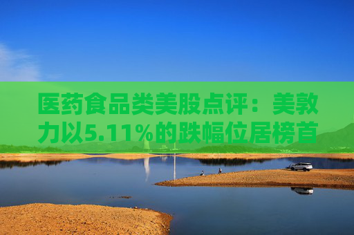 医药食品类美股点评：美敦力以5.11%的跌幅位居榜首
