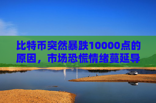 比特币突然暴跌10000点的原因，市场恐慌情绪蔓延导致抛售潮