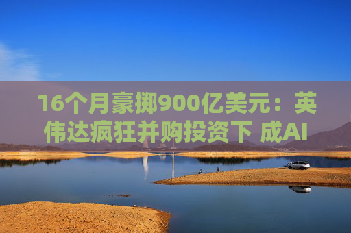 16个月豪掷900亿美元：英伟达疯狂并购投资下 成AI领域“头号金主”