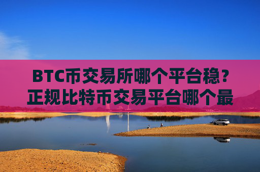 BTC币交易所哪个平台稳？正规比特币交易平台哪个最公平