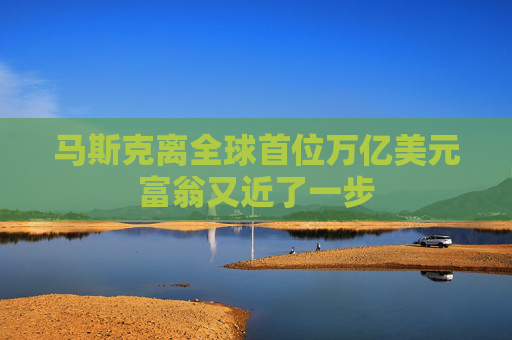 马斯克离全球首位万亿美元富翁又近了一步