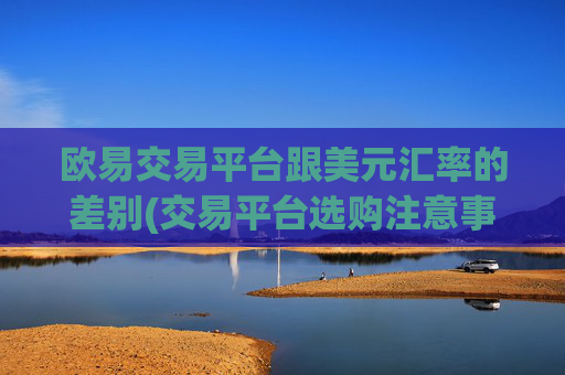 欧易交易平台跟美元汇率的差别(交易平台选购注意事项)
