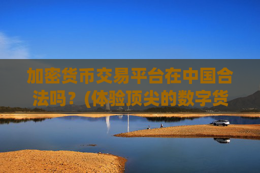 加密货币交易平台在中国合法吗？(体验顶尖的数字货币交易软件)