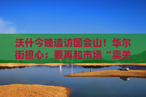 沃什今晚造访国会山！华尔街担心：要再和市场“卖关子”可能会出事