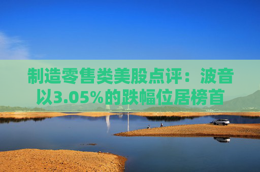 制造零售类美股点评：波音以3.05%的跌幅位居榜首
