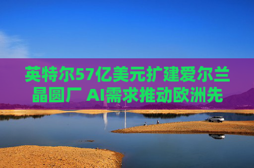英特尔57亿美元扩建爱尔兰晶圆厂 AI需求推动欧洲先进制造再扩容