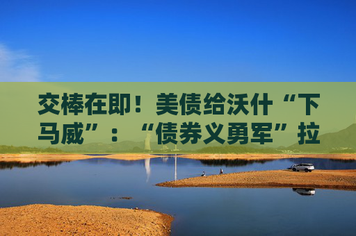 交棒在即!美债给沃什“下马威”:“债券义勇军”拉响加息警报