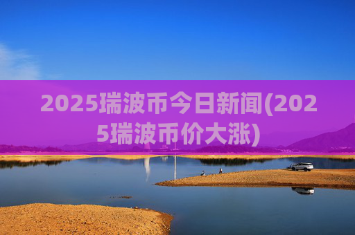 2025瑞波币今日新闻(2025瑞波币价大涨)