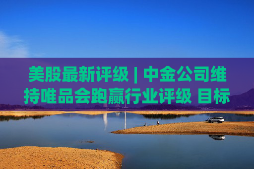 美股最新评级 | 中金公司维持唯品会跑赢行业评级 目标价20美元