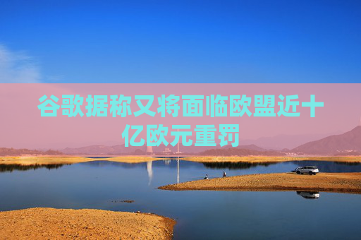 谷歌据称又将面临欧盟近十亿欧元重罚