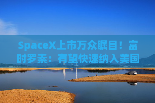 SpaceX上市万众瞩目！富时罗素：有望快速纳入美国和全球指数