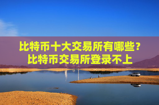 比特币十大交易所有哪些？比特币交易所登录不上