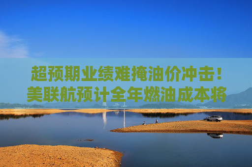 超预期业绩难掩油价冲击！美联航预计全年燃油成本将暴增60亿美元
