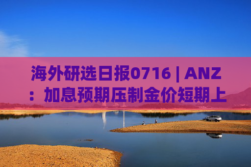 海外研选日报0716 | ANZ：加息预期压制金价短期上行 结构性需求仍支撑长期走势